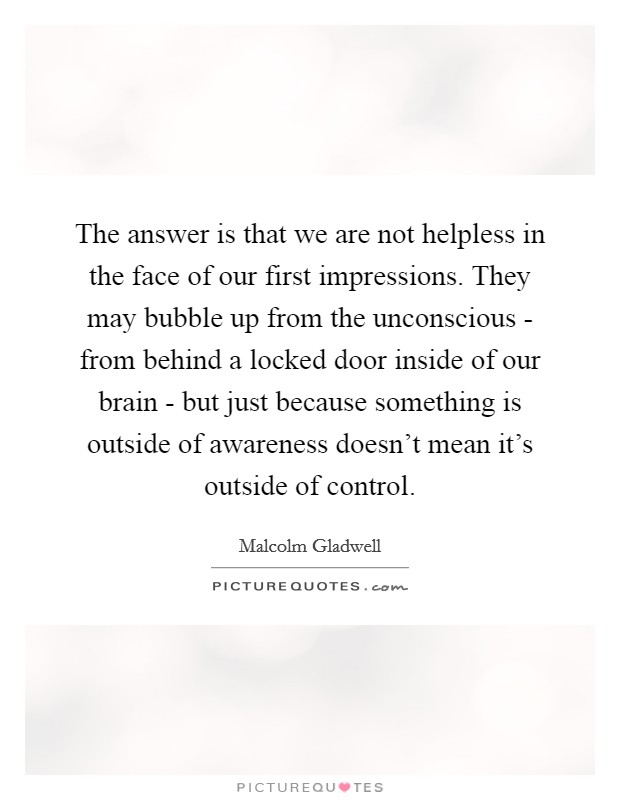 The answer is that we are not helpless in the face of our first impressions. They may bubble up from the unconscious - from behind a locked door inside of our brain - but just because something is outside of awareness doesn't mean it's outside of control Picture Quote #1