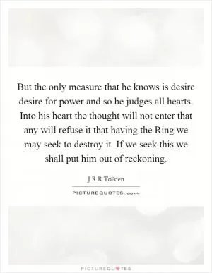 But the only measure that he knows is desire desire for power and so he judges all hearts. Into his heart the thought will not enter that any will refuse it that having the Ring we may seek to destroy it. If we seek this we shall put him out of reckoning Picture Quote #1