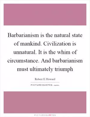 Barbarianism is the natural state of mankind. Civilization is unnatural. It is the whim of circumstance. And barbarianism must ultimately triumph Picture Quote #1