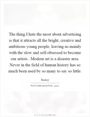 The thing I hate the most about advertising is that it attracts all the bright, creative and ambitious young people, leaving us mainly with the slow and self-obsessed to become our artists.. Modern art is a disaster area. Never in the field of human history has so much been used by so many to say so little Picture Quote #1