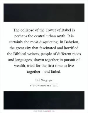 The collapse of the Tower of Babel is perhaps the central urban myth. It is certainly the most disquieting. In Babylon, the great city that fascinated and horrified the Biblical writers, people of different races and languages, drawn together in pursuit of wealth, tried for the first time to live together - and failed Picture Quote #1