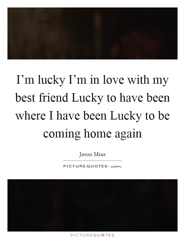 I'm lucky I'm in love with my best friend Lucky to have been where I have been Lucky to be coming home again Picture Quote #1