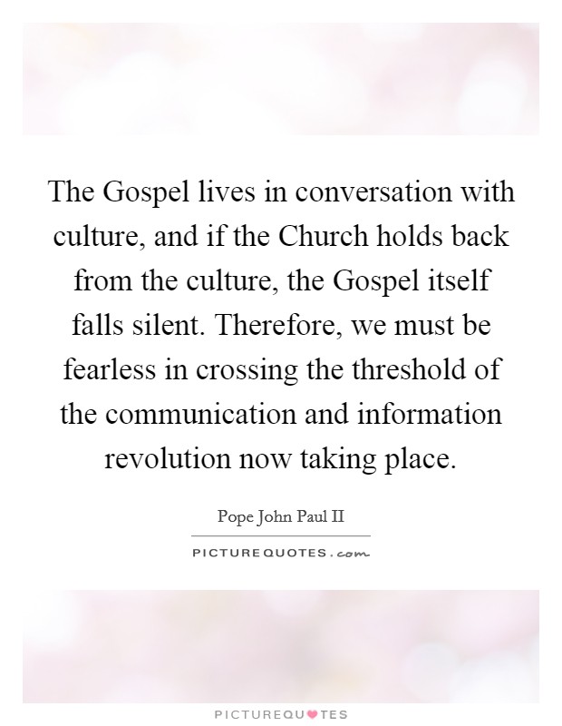 The Gospel lives in conversation with culture, and if the Church holds back from the culture, the Gospel itself falls silent. Therefore, we must be fearless in crossing the threshold of the communication and information revolution now taking place Picture Quote #1