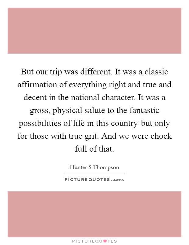 But our trip was different. It was a classic affirmation of everything right and true and decent in the national character. It was a gross, physical salute to the fantastic possibilities of life in this country-but only for those with true grit. And we were chock full of that Picture Quote #1
