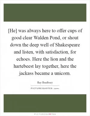 [He] was always here to offer cups of good clear Walden Pond, or shout down the deep well of Shakespeare and listen, with satisfaction, for echoes. Here the lion and the hartebeest lay together, here the jackass became a unicorn Picture Quote #1