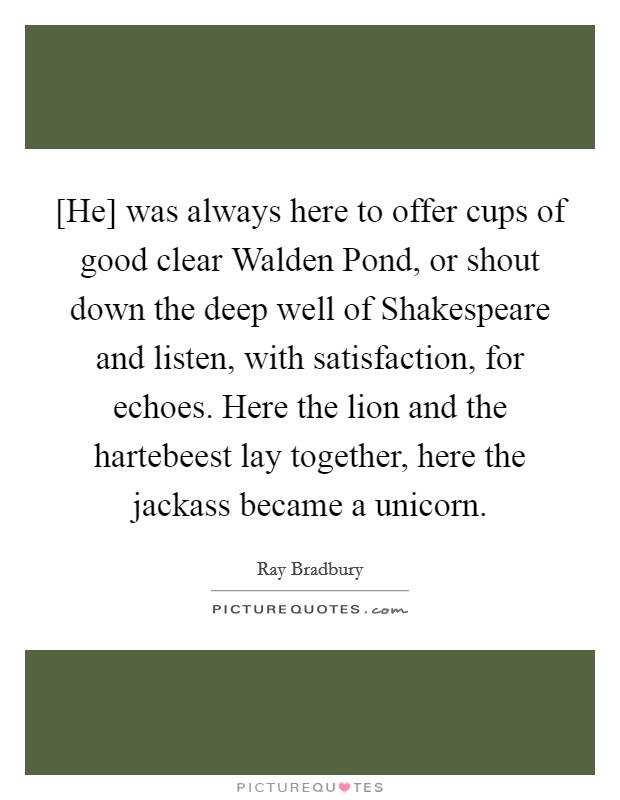 [He] was always here to offer cups of good clear Walden Pond, or shout down the deep well of Shakespeare and listen, with satisfaction, for echoes. Here the lion and the hartebeest lay together, here the jackass became a unicorn Picture Quote #1