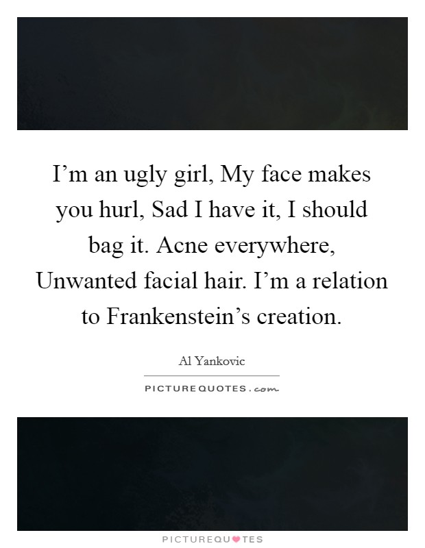 I’m an ugly girl, My face makes you hurl, Sad I have it, I should bag it. Acne everywhere, Unwanted facial hair. I’m a relation to Frankenstein’s creation Picture Quote #1