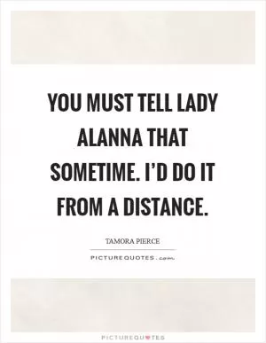 You must tell Lady Alanna that sometime. I’d do it from a distance Picture Quote #1
