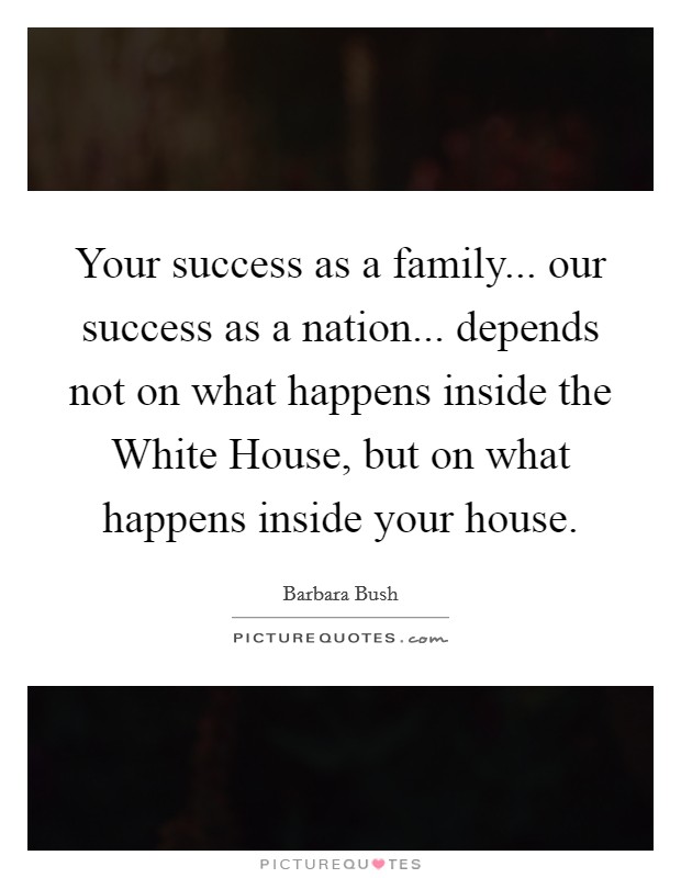 Your success as a family... our success as a nation... depends not on what happens inside the White House, but on what happens inside your house Picture Quote #1