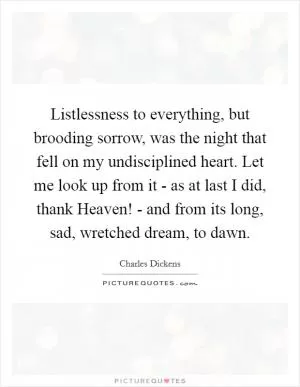 Listlessness to everything, but brooding sorrow, was the night that fell on my undisciplined heart. Let me look up from it - as at last I did, thank Heaven! - and from its long, sad, wretched dream, to dawn Picture Quote #1