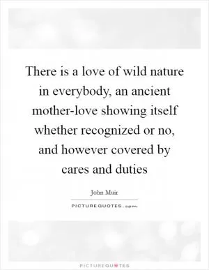 There is a love of wild nature in everybody, an ancient mother-love showing itself whether recognized or no, and however covered by cares and duties Picture Quote #1
