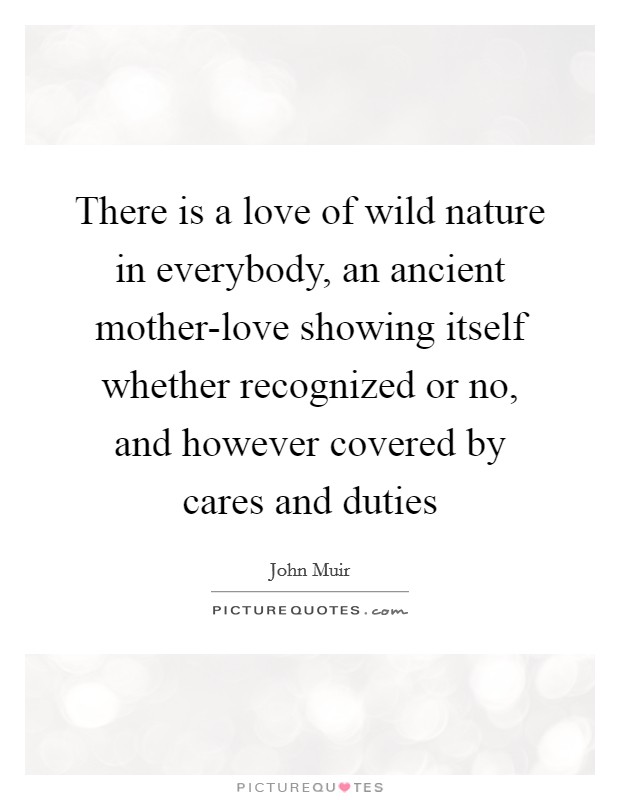 There is a love of wild nature in everybody, an ancient mother-love showing itself whether recognized or no, and however covered by cares and duties Picture Quote #1