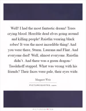 Well! I had the most fantastic dream! Trees crying blood. Horrible dead elves going around and killing people! Raistlin wearing black robes! It was the most incredible thing! And you were there, Sturm. Laurana and Flint. And everyone died! Well, almost everyone. Raistlin didn’t. And there was a green dragon-‘ Tasslehoff stopped. What was wrong with his friends? Their faces were pale, their eyes wide Picture Quote #1