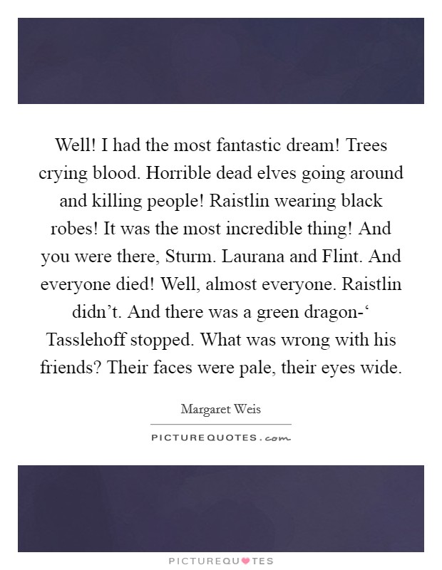 Well! I had the most fantastic dream! Trees crying blood. Horrible dead elves going around and killing people! Raistlin wearing black robes! It was the most incredible thing! And you were there, Sturm. Laurana and Flint. And everyone died! Well, almost everyone. Raistlin didn't. And there was a green dragon-‘ Tasslehoff stopped. What was wrong with his friends? Their faces were pale, their eyes wide Picture Quote #1