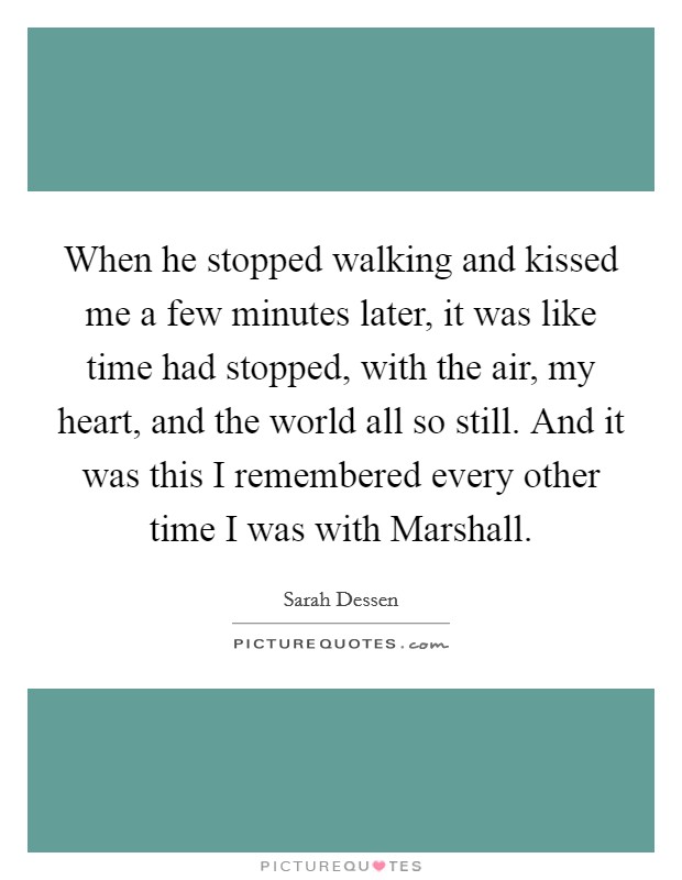 When he stopped walking and kissed me a few minutes later, it was like time had stopped, with the air, my heart, and the world all so still. And it was this I remembered every other time I was with Marshall Picture Quote #1