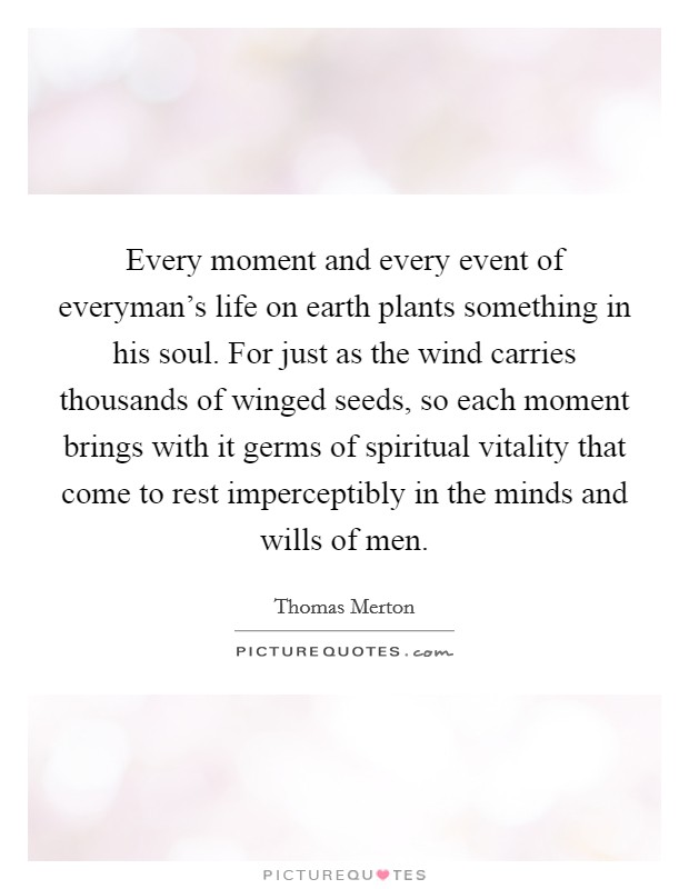 Every moment and every event of everyman's life on earth plants something in his soul. For just as the wind carries thousands of winged seeds, so each moment brings with it germs of spiritual vitality that come to rest imperceptibly in the minds and wills of men Picture Quote #1