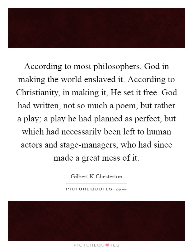 According to most philosophers, God in making the world enslaved it. According to Christianity, in making it, He set it free. God had written, not so much a poem, but rather a play; a play he had planned as perfect, but which had necessarily been left to human actors and stage-managers, who had since made a great mess of it Picture Quote #1