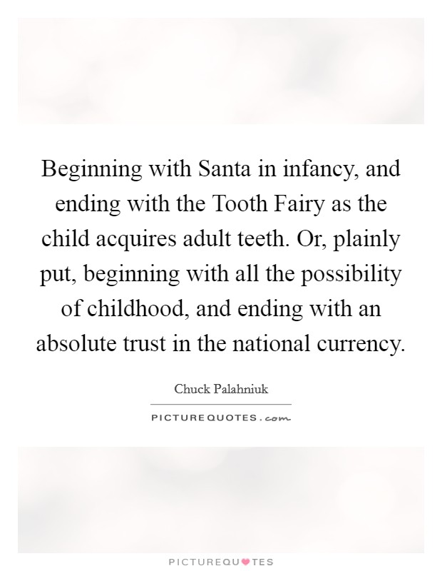 Beginning with Santa in infancy, and ending with the Tooth Fairy as the child acquires adult teeth. Or, plainly put, beginning with all the possibility of childhood, and ending with an absolute trust in the national currency Picture Quote #1