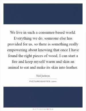 We live in such a consumer-based world. Everything we do, someone else has provided for us, so there is something really empowering about knowing that once I have found the right pieces of wood, I can start a fire and keep myself warm and skin an animal to eat and make its skin into leather Picture Quote #1