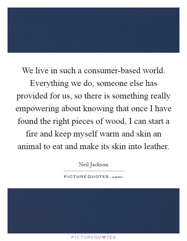 We live in such a consumer-based world. Everything we do, someone else has provided for us, so there is something really empowering about knowing that once I have found the right pieces of wood, I can start a fire and keep myself warm and skin an animal to eat and make its skin into leather Picture Quote #1