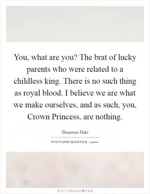 You, what are you? The brat of lucky parents who were related to a childless king. There is no such thing as royal blood. I believe we are what we make ourselves, and as such, you, Crown Princess, are nothing Picture Quote #1