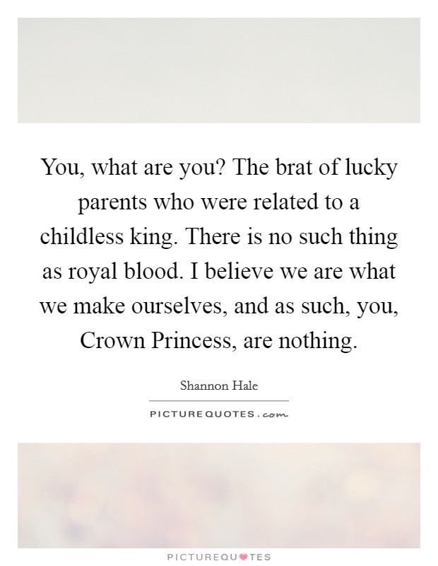 You, what are you? The brat of lucky parents who were related to a childless king. There is no such thing as royal blood. I believe we are what we make ourselves, and as such, you, Crown Princess, are nothing Picture Quote #1