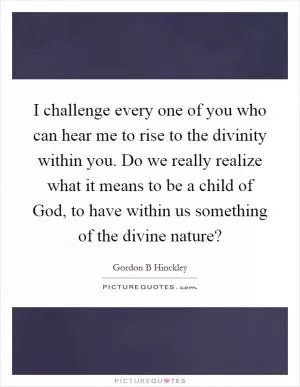 I challenge every one of you who can hear me to rise to the divinity within you. Do we really realize what it means to be a child of God, to have within us something of the divine nature? Picture Quote #1