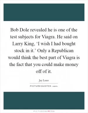 Bob Dole revealed he is one of the test subjects for Viagra. He said on Larry King, ‘I wish I had bought stock in it.’ Only a Republican would think the best part of Viagra is the fact that you could make money off of it Picture Quote #1