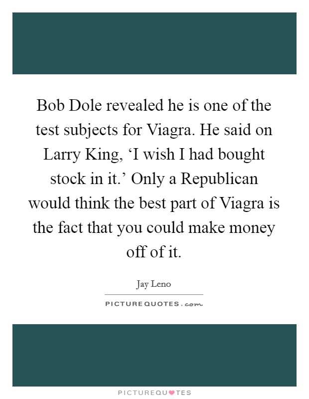 Bob Dole revealed he is one of the test subjects for Viagra. He said on Larry King, ‘I wish I had bought stock in it.' Only a Republican would think the best part of Viagra is the fact that you could make money off of it Picture Quote #1