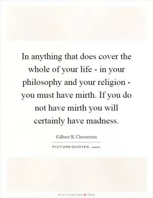 In anything that does cover the whole of your life - in your philosophy and your religion - you must have mirth. If you do not have mirth you will certainly have madness Picture Quote #1