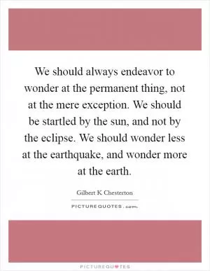 We should always endeavor to wonder at the permanent thing, not at the mere exception. We should be startled by the sun, and not by the eclipse. We should wonder less at the earthquake, and wonder more at the earth Picture Quote #1