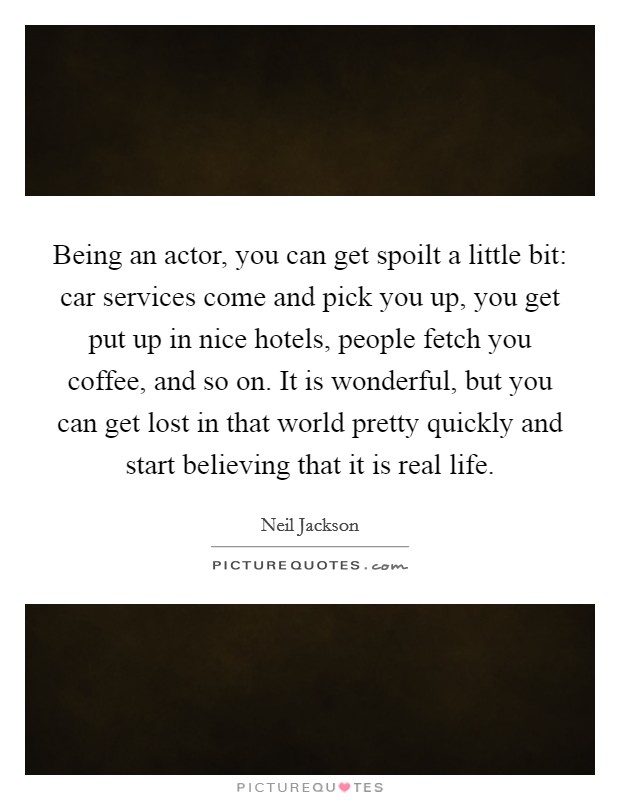 Being an actor, you can get spoilt a little bit: car services come and pick you up, you get put up in nice hotels, people fetch you coffee, and so on. It is wonderful, but you can get lost in that world pretty quickly and start believing that it is real life Picture Quote #1