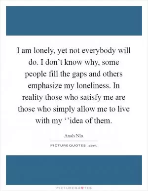 I am lonely, yet not everybody will do. I don’t know why, some people fill the gaps and others emphasize my loneliness. In reality those who satisfy me are those who simply allow me to live with my ‘’idea of them Picture Quote #1