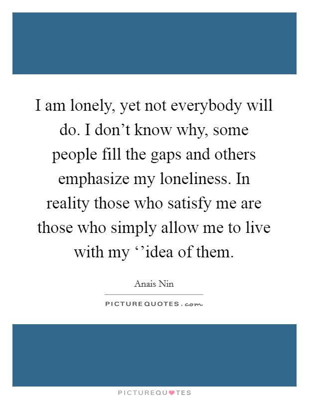 I am lonely, yet not everybody will do. I don't know why, some people fill the gaps and others emphasize my loneliness. In reality those who satisfy me are those who simply allow me to live with my ‘'idea of them Picture Quote #1