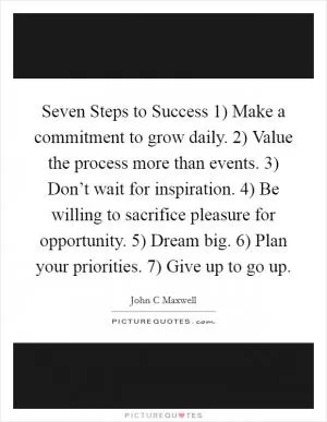 Seven Steps to Success 1) Make a commitment to grow daily. 2) Value the process more than events. 3) Don’t wait for inspiration. 4) Be willing to sacrifice pleasure for opportunity. 5) Dream big. 6) Plan your priorities. 7) Give up to go up Picture Quote #1