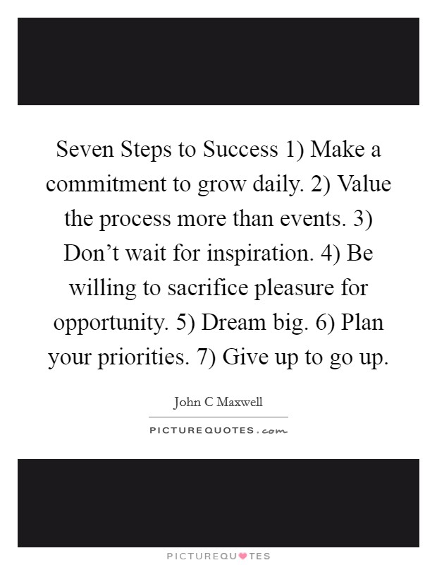 Seven Steps to Success 1) Make a commitment to grow daily. 2) Value the process more than events. 3) Don't wait for inspiration. 4) Be willing to sacrifice pleasure for opportunity. 5) Dream big. 6) Plan your priorities. 7) Give up to go up Picture Quote #1