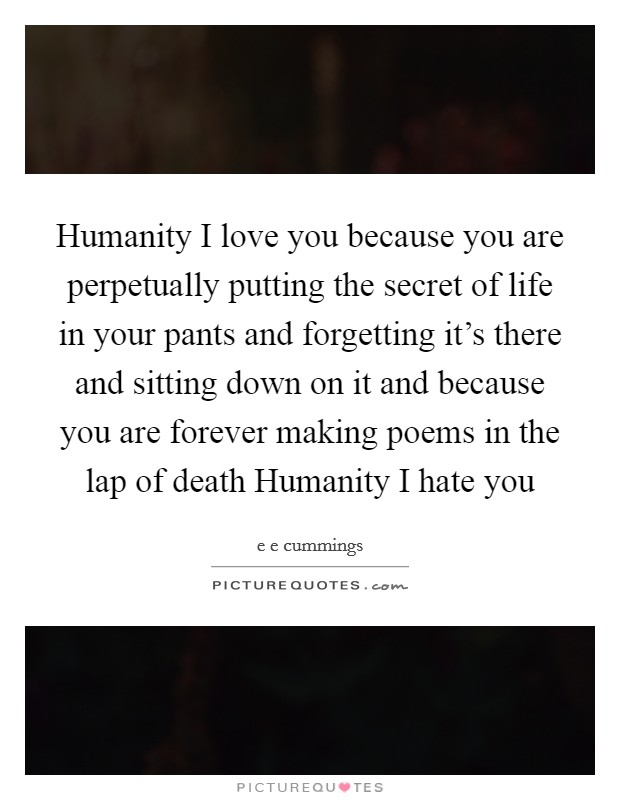 Humanity I love you because you are perpetually putting the secret of life in your pants and forgetting it's there and sitting down on it and because you are forever making poems in the lap of death Humanity I hate you Picture Quote #1