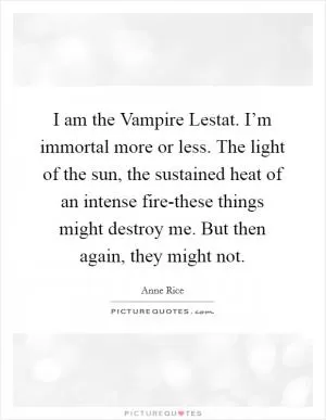 I am the Vampire Lestat. I’m immortal more or less. The light of the sun, the sustained heat of an intense fire-these things might destroy me. But then again, they might not Picture Quote #1