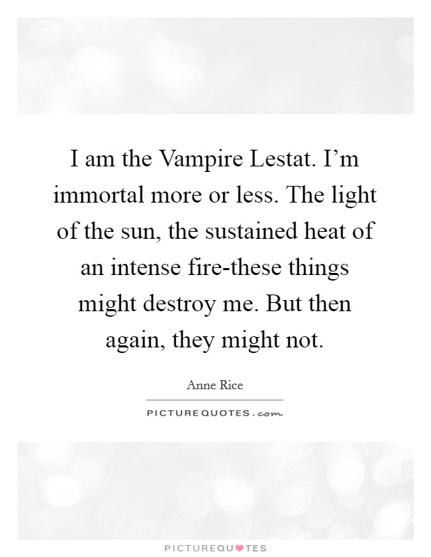 I am the Vampire Lestat. I'm immortal more or less. The light of the sun, the sustained heat of an intense fire-these things might destroy me. But then again, they might not Picture Quote #1