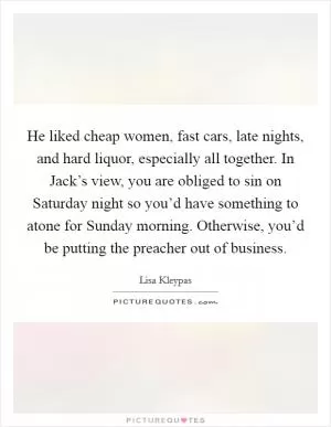 He liked cheap women, fast cars, late nights, and hard liquor, especially all together. In Jack’s view, you are obliged to sin on Saturday night so you’d have something to atone for Sunday morning. Otherwise, you’d be putting the preacher out of business Picture Quote #1