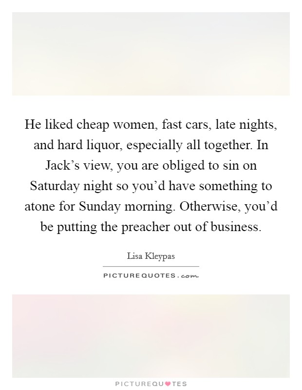 He liked cheap women, fast cars, late nights, and hard liquor, especially all together. In Jack's view, you are obliged to sin on Saturday night so you'd have something to atone for Sunday morning. Otherwise, you'd be putting the preacher out of business Picture Quote #1