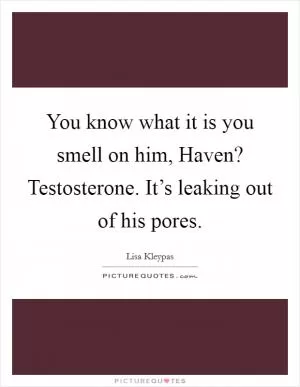 You know what it is you smell on him, Haven? Testosterone. It’s leaking out of his pores Picture Quote #1