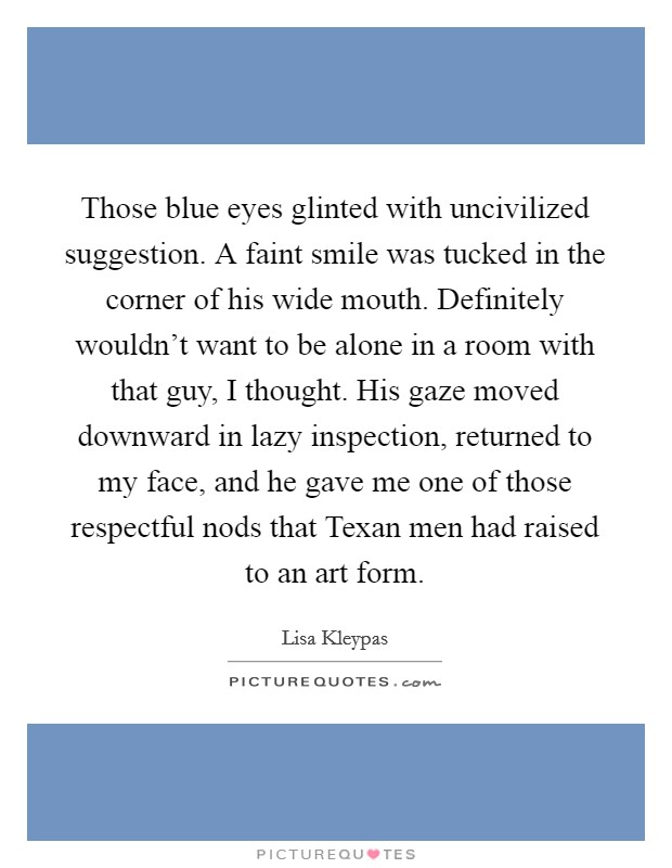 Those blue eyes glinted with uncivilized suggestion. A faint smile was tucked in the corner of his wide mouth. Definitely wouldn't want to be alone in a room with that guy, I thought. His gaze moved downward in lazy inspection, returned to my face, and he gave me one of those respectful nods that Texan men had raised to an art form Picture Quote #1