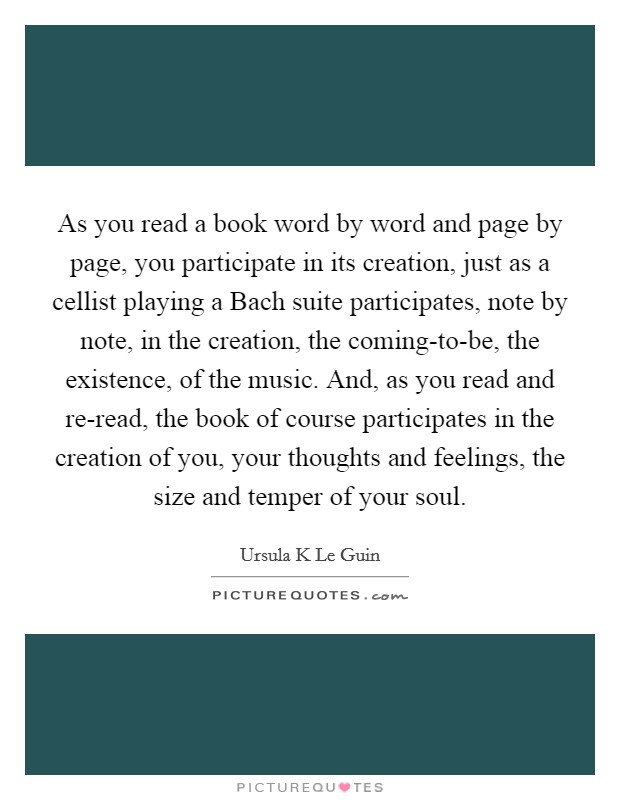 As you read a book word by word and page by page, you participate in its creation, just as a cellist playing a Bach suite participates, note by note, in the creation, the coming-to-be, the existence, of the music. And, as you read and re-read, the book of course participates in the creation of you, your thoughts and feelings, the size and temper of your soul Picture Quote #1