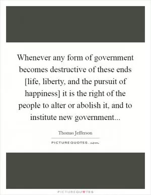 Whenever any form of government becomes destructive of these ends [life, liberty, and the pursuit of happiness] it is the right of the people to alter or abolish it, and to institute new government Picture Quote #1