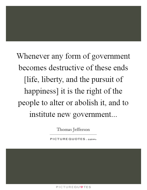 Whenever any form of government becomes destructive of these ends [life, liberty, and the pursuit of happiness] it is the right of the people to alter or abolish it, and to institute new government Picture Quote #1