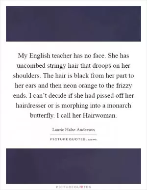 My English teacher has no face. She has uncombed stringy hair that droops on her shoulders. The hair is black from her part to her ears and then neon orange to the frizzy ends. I can’t decide if she had pissed off her hairdresser or is morphing into a monarch butterfly. I call her Hairwoman Picture Quote #1