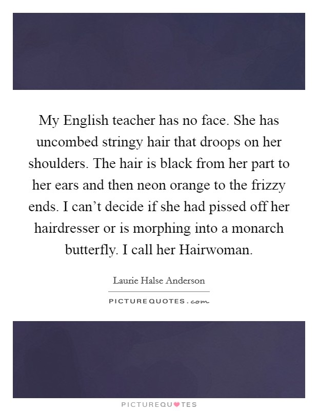 My English teacher has no face. She has uncombed stringy hair that droops on her shoulders. The hair is black from her part to her ears and then neon orange to the frizzy ends. I can't decide if she had pissed off her hairdresser or is morphing into a monarch butterfly. I call her Hairwoman Picture Quote #1