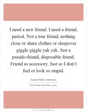 I need a new friend. I need a friend, period. Not a true friend, nothing close or share clothes or sleepover giggle giggle yak yak. Just a pseudo-friend, disposable friend. Friend as accessory. Just so I don’t feel or look so stupid Picture Quote #1