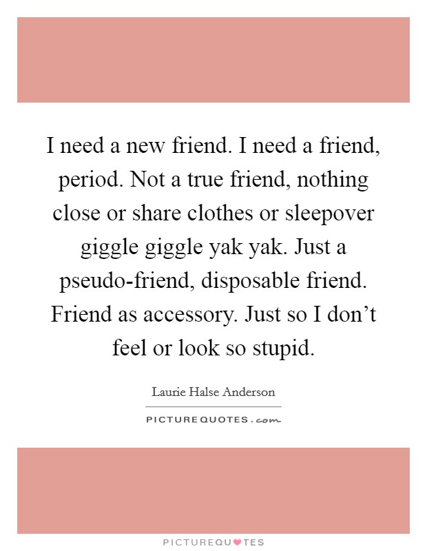 I need a new friend. I need a friend, period. Not a true friend, nothing close or share clothes or sleepover giggle giggle yak yak. Just a pseudo-friend, disposable friend. Friend as accessory. Just so I don't feel or look so stupid Picture Quote #1